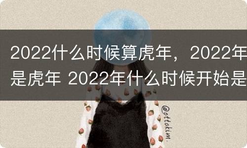 2022什么时候算虎年，2022年是虎年 2022年什么时候开始是虎年