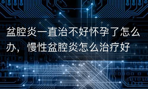 盆腔炎一直治不好怀孕了怎么办，慢性盆腔炎怎么治疗好