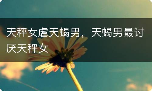 天秤女虐天蝎男，天蝎男最讨厌天秤女