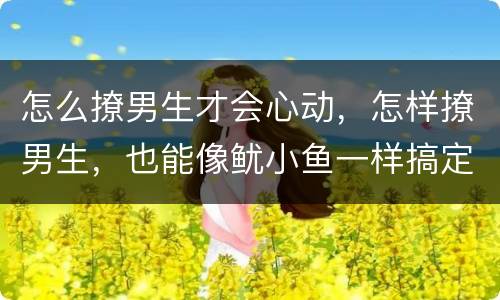 怎么撩男生才会心动，怎样撩男生，也能像鱿小鱼一样搞定韩商言？