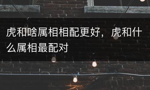 虎和啥属相相配更好，虎和什么属相最配对
