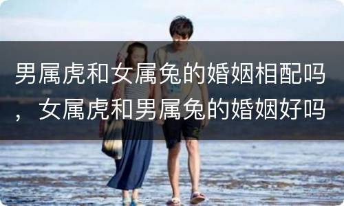 男属虎和女属兔的婚姻相配吗，女属虎和男属兔的婚姻好吗