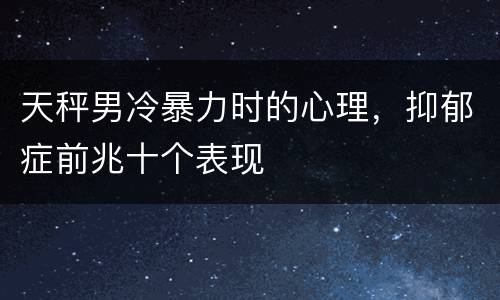 天秤男冷暴力时的心理，抑郁症前兆十个表现