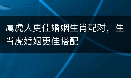 属虎人更佳婚姻生肖配对，生肖虎婚姻更佳搭配