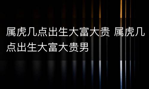 属虎几点出生大富大贵 属虎几点出生大富大贵男