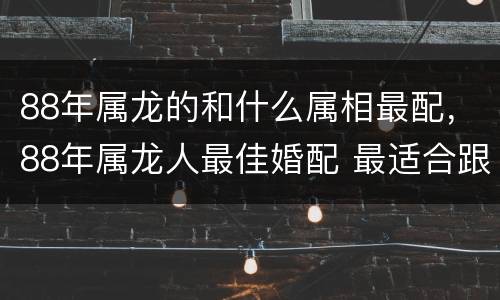88年属龙的和什么属相最配，88年属龙人最佳婚配 最适合跟哪
