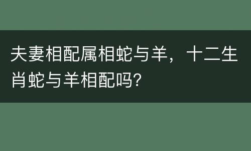 夫妻相配属相蛇与羊，十二生肖蛇与羊相配吗？
