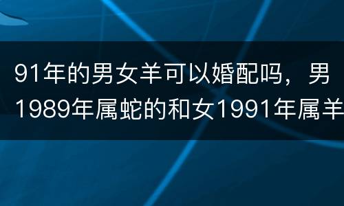 91年的男女羊可以婚配吗，男1989年属蛇的和女1991年属羊的可以婚