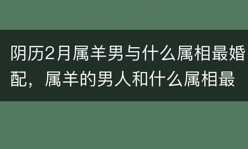 阴历2月属羊男与什么属相最婚配，属羊的男人和什么属相最般配