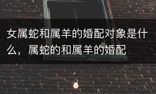 女属蛇和属羊的婚配对象是什么，属蛇的和属羊的婚配