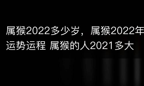 属猴2022多少岁，属猴2022年运势运程 属猴的人2021多大