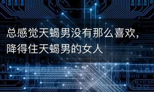 总感觉天蝎男没有那么喜欢，降得住天蝎男的女人