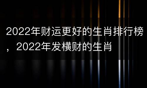 2022年财运更好的生肖排行榜，2022年发横财的生肖