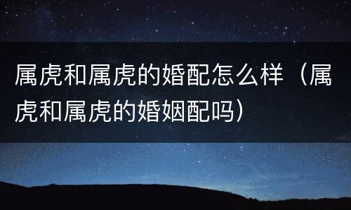 属虎和属虎的婚配怎么样（属虎和属虎的婚姻配吗）