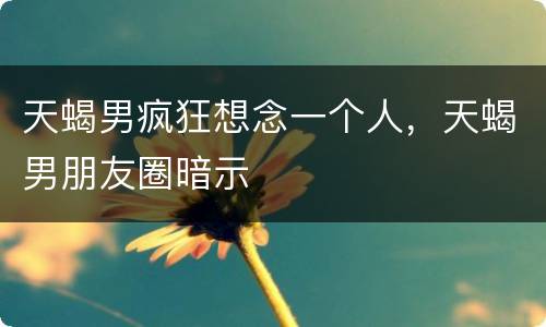 天蝎男疯狂想念一个人，天蝎男朋友圈暗示