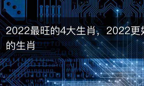2022最旺的4大生肖，2022更好的生肖