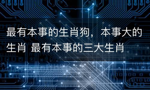 最有本事的生肖狗，本事大的生肖 最有本事的三大生肖