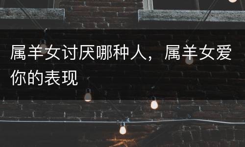 属羊女讨厌哪种人，属羊女爱你的表现