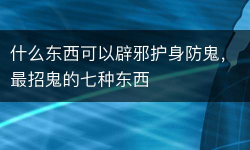 什么东西可以辟邪护身防鬼，最招鬼的七种东西
