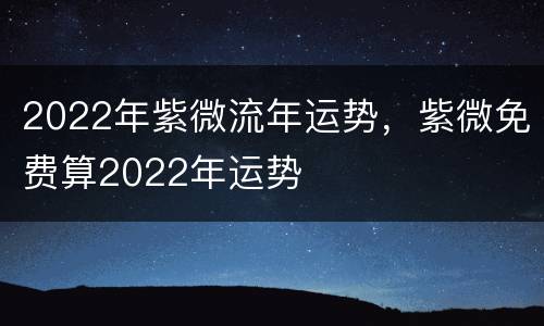 2022年紫微流年运势，紫微免费算2022年运势