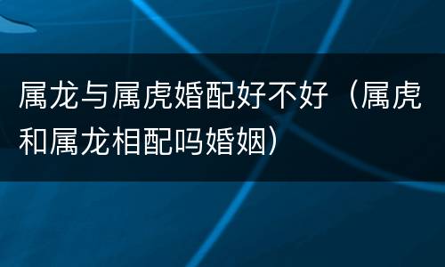 属龙与属虎婚配好不好（属虎和属龙相配吗婚姻）