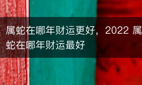 属蛇在哪年财运更好，2022 属蛇在哪年财运最好