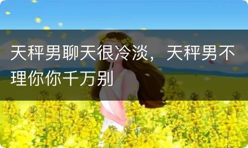 天秤男聊天很冷淡，天秤男不理你你千万别