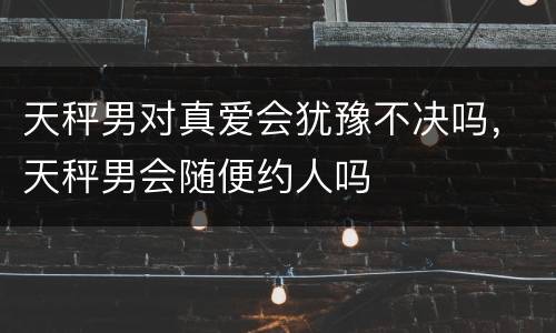 天秤男对真爱会犹豫不决吗，天秤男会随便约人吗