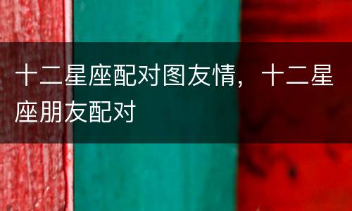 十二星座配对图友情，十二星座朋友配对