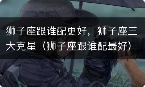 狮子座跟谁配更好，狮子座三大克星（狮子座跟谁配最好）