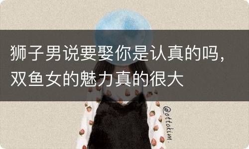 狮子男说要娶你是认真的吗，双鱼女的魅力真的很大