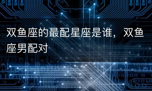 双鱼座的最配星座是谁，双鱼座男配对