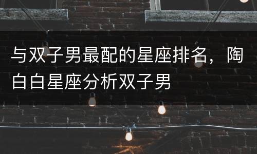 与双子男最配的星座排名，陶白白星座分析双子男