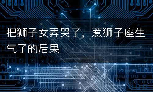 把狮子女弄哭了，惹狮子座生气了的后果