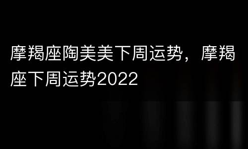 摩羯座陶美美下周运势，摩羯座下周运势2022