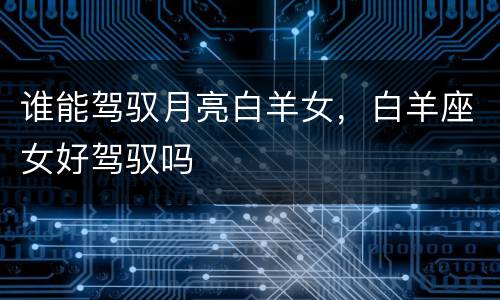谁能驾驭月亮白羊女，白羊座女好驾驭吗