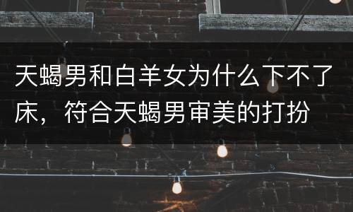 天蝎男和白羊女为什么下不了床，符合天蝎男审美的打扮
