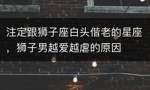 注定跟狮子座白头偕老的星座，狮子男越爱越虐的原因