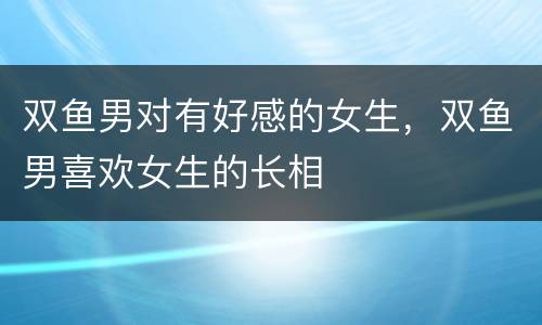 双鱼男对有好感的女生，双鱼男喜欢女生的长相