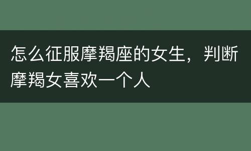 怎么征服摩羯座的女生，判断摩羯女喜欢一个人