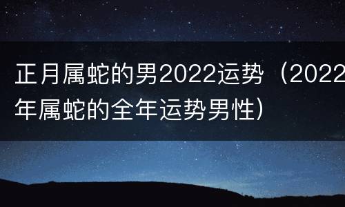 正月属蛇的男2022运势（2022年属蛇的全年运势男性）