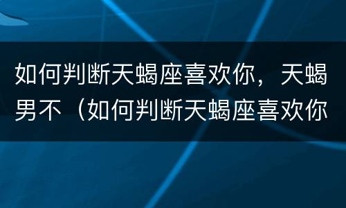 如何判断天蝎座喜欢你，天蝎男不（如何判断天蝎座喜欢你,天蝎男不主动）
