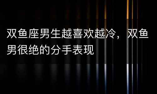 双鱼座男生越喜欢越冷，双鱼男很绝的分手表现