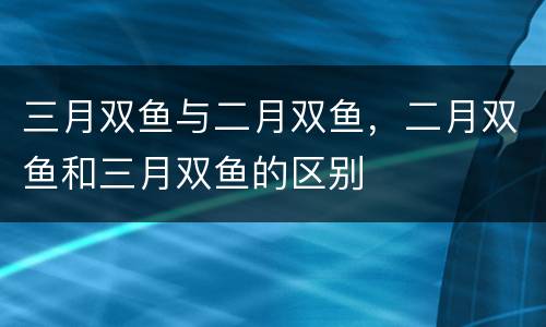 三月双鱼与二月双鱼，二月双鱼和三月双鱼的区别