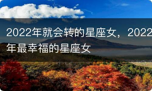 2022年就会转的星座女，2022年最幸福的星座女