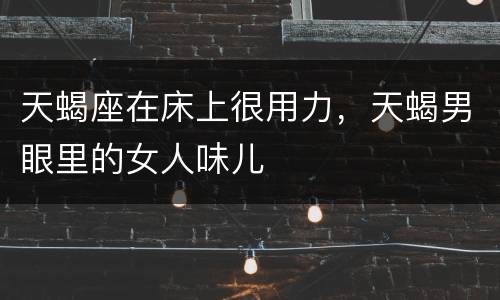 天蝎座在床上很用力，天蝎男眼里的女人味儿