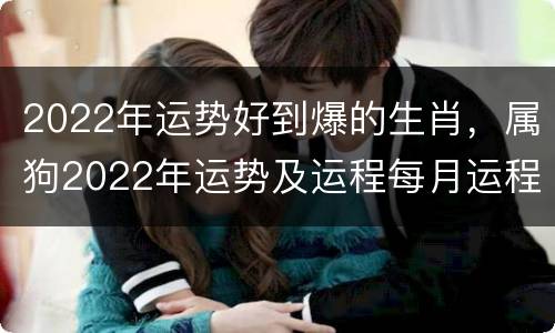 2022年运势好到爆的生肖，属狗2022年运势及运程每月运程