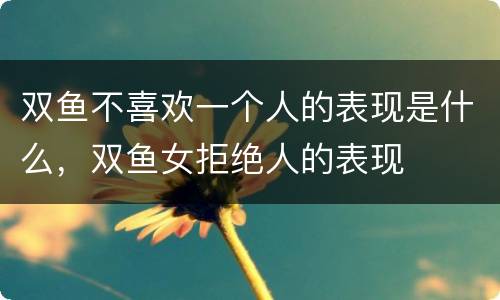 双鱼不喜欢一个人的表现是什么，双鱼女拒绝人的表现
