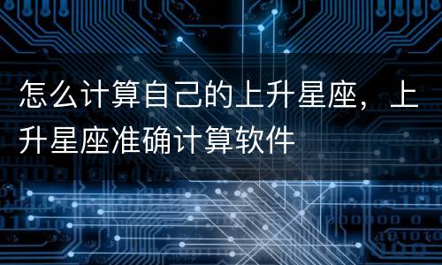 怎么计算自己的上升星座，上升星座准确计算软件
