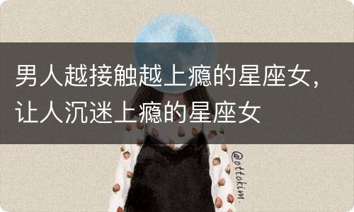 男人越接触越上瘾的星座女，让人沉迷上瘾的星座女